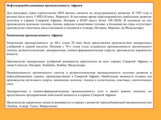 Нефтеперерабатывающая промышленность Африки
Для некоторых стран строительство НПЗ явилось началом их индустриального развития. В 1955 году в
регионе было всего 3 НПЗ (Египет, Марокко). В настоящее время нефтепереработка наибольшее развитие
получила в странах Северной Африки, Нигерии и ЮАР (всего более 100 НПЗ). В основном на них
производится дизельное топливо, бензин, керосин и реактивное топливо, в большинстве стран отсутствует
производство смазочных масел (налажено в основном в Алжире, Нигерии, Марокко, на Мадагаскаре).
Химическая промышленность Африки
Химическая промышленность до 60-х годов 20 века была представлена производством минеральных
удобрений и серной кислоты. Начиная с 70-х годов стала создаваться промышленность органического
синтеза, резинотехническая, лакокрасочная, химико-фармацевтическая отрасли, производство взрывчатых
веществ.
Производство минеральных удобрений развивается практически во всех странах Северной Африки, а
также Сенегале, Нигерии, Зимбабве, Замбии, Мадагаскаре.
Промышленность органического синтеза и резинотехническая промышленность получает развитие в
нефтедобывающих странах, преимущественно в Северной Африке. Наибольшие мощности созданы для
производства метилового спирта, химических волокон, этилена и полиэтилена, пластмасс, синтетических
смол.
Лакокрасочная и химико-фармацевтическая промышленность хотя и имеют важное значение, но
представлены предприятиями небольшой мощности в странах Северной Африки.
Производство взрывчатых веществ развивается в странах с развитой горнодобывающей промышленностью
(Замбия, Алжир, Тунис, Мавритания).
 