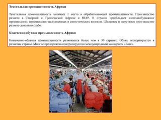 Текстильная промышленность Африки
Текстильная промышленность занимает 1 место в обрабатывающей промышленности. Производство
развито в Северной и Тропической Африке и ЮАР. В отрасли преобладает хлопчатобумажное
производство, производство целлюлозных и синтетических волокон. Шелковое и шерстяное производство
развито довольно слабо.
Кожевенно-обувная промышленность Африки
Кожевенно-обувная промышленность развивается более чем в 30 странах. Обувь экспортируется в
развитые страны. Многие предприятия контролируются международным концерном «Батя».
 