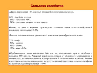 Сельское хозяйствоСельское хозяйство
Африка располагает 12% мировых площадей обрабатываемых земель,
26% – пастбищ и лугов,
14% – поголовья КРС,
24% – поголовья мелкого рогатого скота.
Однако ее доля в мировом производстве основных видов сельскохозяйственной
продукции не превышает 3-5%.
Лишь по отдельным видам тропического земледелия доля Африки значительна:
33% – кофе,
39% – маниок,
46% – сизаль,
67% – какао-бобы.
Обрабатываемые земли составляют 160 млн. га, естественные луга и пастбища –
примерно 800 млн. га. Аграрный сирой разнообразен: от общинного землевладения и
феодального до плантационного и кооперативного. В целом сельское хозяйство Африки
имеет земледельческое направление: в структуре валовой продукции сельского хозяйства
на долю земледелия приходится 75-80%
 