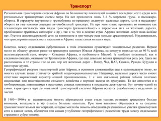 ТранспортТранспорт
Региональная транспортная система Африки по большинству показателей занимает последнее место среди всех
региональных транспортных систем мира. На нее приходится лишь 3–4 % мирового грузо– и пассажиро-
оборота. В структуре внутреннего грузооборота по-прежнему лидируют железные дороги, хотя в пассажиро-
обороте их уже намного опередил автомобильный транспорт. Но при этом нужно принимать во внимание как
техническую отсталость этих видов транспорта (разноколейность и паровозная тяга на железных дорогах,
преобладание грунтовых автодорог и др.), так и то, что в десятке стран Африки железных дорог пока вообще
нет. Густота железнодорожной сети на континенте в три-четыре раза меньше среднемировой. Неудивительно,
что транспортная подвижность населения в Африке также самая низкая в мире.
Конечно, между отдельными субрегионами в этом отношении существуют значительные различия. Первое
место по общему уровню развития транспорта занимает Южная Африка, на которую приходится до 40 % всей
железнодорожной сети, второе – Северная Африка, в особенности Магриб. А наиболее отстающей, как и
следовало ожидать, оказывается Тропическая Африка, где еще довольно велика транспортная роль рек. Здесь же
расположены и те страны, где до сих пор нет железных дорог – Нигер, Чад, ЦАР, Сомали, Руанда, Бурунди и
некоторые другие.
Географический рисунок транспортной сети Африки, в основном сложившийся еще в колониальную эпоху, во
многих случаях также отличается крайней непропорциональностью. Например, железные дороги часто имеют
отчетливо выраженный характер «линий проникновения», т. е. они связывают районы добычи полезных
ископаемых или плантационного сельского хозяйства с портами вывоза их продукции. То же относится и к
трубопроводам, появившимся в некоторых странах континента в последние десятилетия. Вот почему одной из
самых характерных черт региональной транспортной системы Африки остается разобщенность отдельных ее
частей.
В 1980—1990-е гг. правительства многих африканских стран стали уделять развитию транспорта больше
внимания, вкладывать в эту отрасль большие капиталы. При этом внимание обращается и на создание
трансконтинентальных магистралей, которые могли бы помочь объединить разрозненные участки транспортной
сети в единое целое, обеспечив тем самым углубление географического разделения труда между отдельными
странами и субрегионами.
 