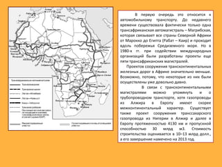 В первую очередь это относится к
автомобильному транспорту. До недавнего
времени существовала фактически только одна
трансафриканская автомагистраль – Магрибская,
которая связывает все страны Северной Африки
от Марокко до Египта (Рабат – Каир) и проходит
вдоль побережья Средиземного моря. Но в
1980-х гг. при содействии международных
организаций были разработаны проекты еще
пяти трансафриканских магистралей.
Проектов сооружения трансконтинентальных
железных дорог в Африке значительно меньше.
Возможно, потому, что некоторые из них были
осуществлены уже довольно давно.
В связи с трансконтинентальными
магистралями можно упомянуть и о
трубопроводном транспорте, хотя газопроводы
из Алжира в Европу имеют скорее
межконтинентальный характер. Существует
также проект сооружения транссахарского
газопровода из Нигерии в Алжир и далее в
Европу протяженностью 4130 км и пропускной
способностью 30 млрд м3. Стоимость
строительства оценивается в 10–13 млрд долл.,
а его завершение намечено на 2013 год.
 