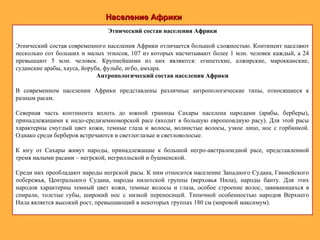 Население АфрикиНаселение Африки
Этнический состав населения Африки
Этнический состав современного населения Африки отличается большой сложностью. Континент населяют
несколько сот больших и малых этносов, 107 из которых насчитывают более 1 млн. человек каждый, а 24
превышают 5 млн. человек. Крупнейшими из них являются: египетские, алжирские, марокканские,
суданские арабы, хауса, йоруба, фульбе, игбо, амхара.
Антропологический состав населения Африки
В современном населении Африки представлены различные антропологические типы, относящиеся к
разным расам.
Северная часть континента вплоть до южной границы Сахары населена народами (арабы, берберы),
принадлежащими к индо-средиземноморской расе (входит в большую европеоидную расу). Для этой расы
характерны смуглый цвет кожи, темные глаза и волосы, волнистые волосы, узкое лицо, нос с горбинкой.
Однако среди берберов встречаются и светлоглазые и светловолосые.
К югу от Сахары живут народы, принадлежащие к большой негро-австралоидной расе, представленной
тремя малыми расами – негрской, негрилльской и бушменской.
Среди них преобладают народы негрской расы. К ним относится население Западного Судана, Гвинейского
побережья, Центрального Судана, народы нилотской группы (верховья Нила), народы банту. Для этих
народов характерны темный цвет кожи, темные волосы и глаза, особое строение волос, завивающихся в
спирали, толстые губы, широкий нос с низкой переносицей. Типичной особенностью народов Верхнего
Нила является высокий рост, превышающий в некоторых группах 180 см (мировой максимум).
 