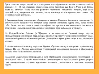 Представители негрилльской расы – негрилли или африканские пигмеи – низкорослые (в
среднем 141-142 см) обитатели тропических лесов бассейнов рек Конго, Уэле и др. Кроме
роста их отличает также сильное развитие третичного волосяного покрова, еще более
широкий, чем у негроидов, нос с сильно уплощенным переносьем, сравнительно тонкие губы
и более светлый цвет кожи.
К бушменской расе принадлежат обитающие в пустыне Калахари бушмены и готтентоты. Их
отличительной особенностью является более светлая (желтовато-бурая) кожа, более тонкие
губы, более плоское лицо и такие специфические признаки как морщинистость кожи и
стеатопигия (сильное развитие подкожного жирового слоя на бедрах и ягодицах).
На Северо-Востоке Африки (в Эфиопии и на полуострове Сомали) живут народы,
принадлежащие к эфиопской расе, которая занимает промежуточное положение между индо-
средиземноморской и негроидной расами (утолщенные губы, узкое лицо и нос, волнистые
волосы).
В целом тесные связи между народами Африки обусловили отсутствие резких границ между
расами. На юге Африки европейская (голландская) колонизация привела к образованию
особого типа так называемых цветных.
Население Мадагаскара неоднородно, в нем преобладают южноазиатский (монгольский) и
негроидный типы. В целом малагасийцы характеризуются преобладанием узкого разреза
глаз, выступающими скулами, курчавыми волосами, уплощенным и довольно широким
носом.
 