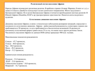 Религиозный состав населения Африки
Народы Африки исповедуют различные религии. В арабских странах (Алжир, Марокко, Египет и т.д.), а
также в Сомали и Джибути господствует ислам суннитского направления. Много мусульман в
Центральной Африке. Но в целом Центральная Африка отличается преобладанием местных религий. В
Южной Африке (Намибия, ЮАР и др.) распространено христианство. Имеются секты индуизма и
иудаизма.
Естественное движение населения Африки
Динамику населения Африки, в связи с относительно небольшими размерами миграций, определяет в
основном его естественное движение. Африка – район высокой рождаемости, в некоторых странах она
приближается к 50 промилле, то есть приближается к биологически возможной. В среднем по
континенту естественный прирост равен около 3% в год, что выше чем в других регионах Земли.
Численность населения Африки по данным ООН сейчас превышает 900 млн. человек.
Максимальные показатели рождаемости:
Сомали – 47,7 промилле,
Уганда – 48,0 промилле,
Чад – 48,8 промилле,
Мали – 49,2 промилле,
Нигер – 51,5 промилле.
Сравнительно низкая рождаемость:
Реюньон – 21,8 промилле,
ЮАР – 21,6 промилле,
Сейшельские острова – 18,0 промилле,
Маврикий – 16,7 промилле.
 