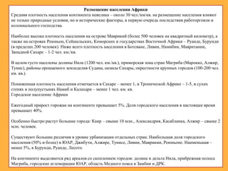 Размещение населения Африки
Средняя плотность населения континента невелика – около 30 чел./км/кв. на размещение населения влияют
не только природные условия, но и исторические факторы, в первую очередь последствия работорговли и
колониального господства.
Наиболее высока плотность населения на острове Маврикий (более 500 человек на квадратный километр), а
также на островах Реюньон, Сейшельских, Коморских и государствах Восточной Африки – Руанде, Бурунди
(в пределах 200 человек). Ниже всего плотность населения в Ботсване, Ливии, Намибии, Мавритании,
Западной Сахаре – 1-2 чел. км./кв.
В целом густо населены долины Нила (1200 чел. км./кв.), приморская зона стран Магриба (Марокко, Алжир,
Тунис), районы орошаемого земледелия Судана, оазисы Сахары, окрестности крупных городов (100-200 чел.
км. кв.).
Пониженная плотность населения отмечается в Сахаре – менее 1, в Тропической Африке – 1-5, в сухих
степях и полупустынях Намиб и Калахари – менее 1 чел. км. кв.
Городское население Африки
Ежегодный прирост горожан на континенте превышает 5%. Доля городского населения в настоящее время
превышает 40%.
Особенно быстро растут большие города: Каир – свыше 10 млн., Александрия, Касабланка, Алжир – свыше 2
млн. человек.
Существуют большие различия в уровне урбанизации отдельных стран. Наибольшая доля городского
населения (50% и более) в ЮАР, Джибути, Алжире, Тунисе, Ливии, Маврикии, Реюньоне. Наименьшая –
менее 5%, в Бурунди, Руанде, Лесото.
На континенте выделяются ряд ареалов со скоплением городов: долина и дельта Нила, прибрежная полоса
Магриба, городские агломерации ЮАР, область Медного пояса в Замбии и ДРК.
 