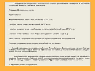 Географическое положение: большая часть Африки расположена в Северном и Восточном
полушарии, меньшая – в Южном и западном.
Площадь: 30 миллионов кв. км.
Крайние точки:
• крайняя северная точка – мыс Эль-Абьяд, 37°20’ с. ш.;
• крайняя южная точка – мыс Игольный, 34°52’ ю. ш.;
• крайняя западная точка – мыс Альмади на полуострове Зеленый Мыс, 17°32’ з. д.;
• крайняя восточная точка – мыс Хафун на полуострове Сомали, 51°23’ в. д.
Типы климата: субтропический, тропический, субэкваториальный, экваториальный.
Геология: преимущественно древняя докембрийская платформа.
Рельеф: преимущественно равнинный; горы: Атлас, Капские, Драконовы горы; нагорья: Ахаггар,
Тибести, Эфиопское нагорье; Восточно-Африканское плоскогорье; обширное плато Сахары; впадина
Конго; высокие равнины Калахари.
Дополнительная информация: берега Африки омывают воды Атлантического и Индийского
океанов, Средиземного и Красного морей; протяженность материка с севера на юг составляет около
8 000 км, с запада на восток – 7500 км; население Африки составляет 933 миллиона человек.
В Африке выделяют пять регионов.
 