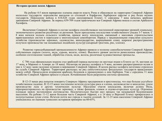 История средних веков Африки
На рубеже 4-5 веков варварские племена свергли власть Рима и образовали на территории Северной Африки
несколько государств: королевство вандалов со столицей в Карфагене, берберское царство и ряд более мелких
государств. Персидские войска в 616-626 годах оккупировали Египет. С середины 7 века начались арабские
завоевания Северной Африки. За период 639-709 годов практически вся Северная Африка вошла в состав Арабского
Халифата.
Включение Северной Африки в состав халифата способствовало постепенной нивелировке уровней социально-
экономического развития различных ее регионов. Были преодолены последствия хозяйственного упадка 3-7 веков. С
8 века начался подъем сельского хозяйства, прежде всего земледелия, связанный с массовым строительством
ирригационных систем и переходом к многопольным севооборотам. Наряду с традиционными отраслями сельского
хозяйства (производство зерновых, садоводство, виноградарство, выращивание олив), широкое распространение
получило производство так называемых индийских культур (сахарный тростник, рис, хлопок).
Развитие горнодобывающей промышленности Африки привело к полному самообеспечению Северной Африки
собственным сырьем (золото, медь, сурьма, железо, олово). Высокого уровня достигло ремесленное производство,
особенно изготовление тканей, обработка стекла, меди, железа, различные художественные промыслы.
С 706 года официальным языком стал арабский (правда вытеснял он местные языки в Египте до 14, местами до
17 века, в Марокко и Алжире до 18 века). Несмотря на распад халифата в 9 веке, активно распространялся ислам и
уже к 12 веку занял ведущие позиции в верованиях Северной Африки. В целом распад халифата негативно отразился
на судьбе Северной Африки. Территория распалась на ряд самостоятельных феодальных государств враждующих
между собой. Происходили вторжения арабских бедуинов и примкнувших к ним берберов. Уже с середины 11 века
хозяйство Северной Африки пришло в упадок. Кочевниками были разрушены системы орошения.
В 12-13 веках ряд попыток покорить Северную Африку предприняли и крестоносцы, что еще больше усугубило
хозяйственное падение. В 12-15 веках постепенно исчезли культуры риса и хлопка, шелководство и виноделие, упало
производство льна и других технических культур. Население очагов земледелия, включая долину Нила,
переориентировалось на производство зерновых, а также фиников, оливок и садово-огородных культур. Огромные
площади заняло экстенсивное скотоводство. Исключительно быстро шел процесс так называемой бедуинизации
населения. На рубеже 11-12 веков большая часть Северной Африки, а к 14 веку и Верхний Египет превратились в
полупустынные сухие степи. Исчезли почти все города и тысячи селений. За 11-15 века население Северной Африки
уменьшилось по оценкам тунисских историков примерно на 60-65%.
 