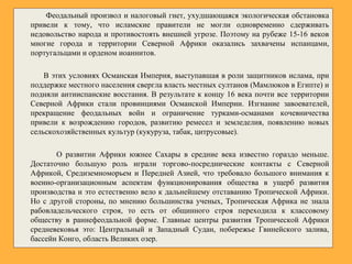 Феодальный произвол и налоговый гнет, ухудшающаяся экологическая обстановка
привели к тому, что исламские правители не могли одновременно сдерживать
недовольство народа и противостоять внешней угрозе. Поэтому на рубеже 15-16 веков
многие города и территории Северной Африки оказались захвачены испанцами,
португальцами и орденом иоаннитов.
В этих условиях Османская Империя, выступавшая в роли защитников ислама, при
поддержке местного населения свергла власть местных султанов (Мамлюков в Египте) и
подняли антииспанские восстания. В результате к концу 16 века почти все территории
Северной Африки стали провинциями Османской Империи. Изгнание завоевателей,
прекращение феодальных войн и ограничение турками-османами кочевничества
привели к возрождению городов, развитию ремесел и земледелия, появлению новых
сельскохозяйственных культур (кукуруза, табак, цитрусовые).
О развитии Африки южнее Сахары в средние века известно гораздо меньше.
Достаточно большую роль играли торгово-посреднические контакты с Северной
Африкой, Средиземноморьем и Передней Азией, что требовало большого внимания к
военно-организационным аспектам функционирования общества в ущерб развития
производства и это естественно вело к дальнейшему отставанию Тропической Африки.
Но с другой стороны, по мнению большинства ученых, Тропическая Африка не знала
рабовладельческого строя, то есть от общинного строя переходила к классовому
обществу в раннефеодальной форме. Главные центры развития Тропической Африки
средневековья это: Центральный и Западный Судан, побережье Гвинейского залива,
бассейн Конго, область Великих озер.
 