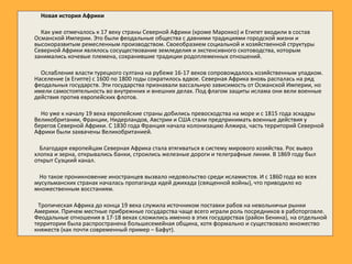 Новая история Африки
Как уже отмечалось к 17 веку страны Северной Африки (кроме Марокко) и Египет входили в состав
Османской Империи. Это были феодальные общества с давними традициями городской жизни и
высокоразвитым ремесленным производством. Своеобразием социальной и хозяйственной структуры
Северной Африки являлось сосуществование земледелия и экстенсивного скотоводства, которым
занимались кочевые племена, сохранившие традиции родоплеменных отношений.
Ослабление власти турецкого султана на рубеже 16-17 веков сопровождалось хозяйственным упадком.
Население (в Египте) с 1600 по 1800 годы сократилось вдвое. Северная Африка вновь распалась на ряд
феодальных государств. Эти государства признавали вассальную зависимость от Османской Империи, но
имели самостоятельность во внутренних и внешних делах. Под флагом защиты ислама они вели военные
действия против европейских флотов.
Но уже к началу 19 века европейские страны добились превосходства на море и с 1815 года эскадры
Великобритании, Франции, Нидерландов, Австрии и США стали предпринимать военные действия у
берегов Северной Африки. С 1830 года Франция начала колонизацию Алжира, часть территорий Северной
Африки были захвачены Великобританией.
Благодаря европейцам Северная Африка стала втягиваться в систему мирового хозяйства. Рос вывоз
хлопка и зерна, открывались банки, строились железные дороги и телеграфные линии. В 1869 году был
открыт Суэцкий канал.
Но такое проникновение иностранцев вызвало недовольство среди исламистов. И с 1860 года во всех
мусульманских странах началась пропаганда идей джихада (священной войны), что приводило ко
множественным восстаниям.
Тропическая Африка до конца 19 века служила источником поставки рабов на невольничьи рынки
Америки. Причем местные прибрежные государства чаще всего играли роль посредников в работорговле.
Феодальные отношения в 17-18 веках сложились именно в этих государствах (район Бенина), на отдельной
территории была распространена большесемейная община, хотя формально и существовало множество
княжеств (как почти современный пример – Бафут).
 