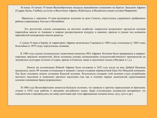 В конце 18 начале 19 веков Великобритания овладела важнейшими позициями на берегах Западной Африки
(Сьерра-Леоне, Гамбия), на путях в Восточную Африку (Кейптаун), в Индийском океане (остров Маврикий).
Французы с середины 19 века расширили владения по реке Сенегал, португальцы удерживали прибрежные
районы современных Анголы и Мозамбика.
Это достаточно сильно сказывались на местном хозяйстве: сократился ассортимент продуктов питания
(европейцы ввезли из Америки и широко распространили кукурузу и маниок), пришли в упадок под влиянием
европейской конкуренции многие ремесла.
С конца 19 века в борьбу за территорию Африки включились Германия (с 1884 года), итальянцы (с 1869 года),
бельгийцы (с 1879 года), португальцы, испанцы.
К 1900 году в руках колониальных захватчиков оказалось 90% Африки. Колонии были превращены в аграрно-
сырьевые придатки метрополий. Были заложены основы специализации сельскохозяйственного производства на
экспортных культурах (хлопок в Судане, арахис в Сенегале, какао и масличных пальм в Нигерии и т.д.).
Начало же колонизации Южной Африки было положено в 1652 году когда на мыс Доброй Надежды
высадилось около 90 человек (голландцев и немцев) с целью создания перевалочной базы Ост-Индской компании.
Так было положено начало созданию Капской колонии. Результатом создания этой колонии стало истребление
местного населения и появление цветного населения (так как в течении первых десятилетий существования
колонии смешанные браки разрешались).
В 1806 году Великобритания захватила Капскую колонию, что привело к притоку переселенцев из Британии,
отмене в 1834 году рабства и введению английского языка. Буры (голландские колонисты) восприняли это
отрицательно и продвинулись на север уничтожая при этом африканские племена (коса, зулу, суто и др.).
 