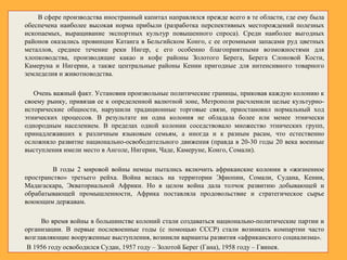 В сфере производства иностранный капитал направлялся прежде всего в те области, где ему была
обеспечена наиболее высокая норма прибыли (разработка перспективных месторождений полезных
ископаемых, выращивание экспортных культур повышенного спроса). Среди наиболее выгодных
районов оказались провинции Катанга в Бельгийском Конго, с ее огромными запасами руд цветных
металлов, среднее течение реки Нигер, с его особенно благоприятными возможностями для
хлопководства, производящие какао и кофе районы Золотого Берега, Берега Слоновой Кости,
Камеруна и Нигерии, а также центральные районы Кении пригодные для интенсивного товарного
земледелия и животноводства.
Очень важный факт. Установив произвольные политические границы, приковав каждую колонию к
своему рынку, привязав ее к определенной валютной зоне, Метрополи расчленили целые культурно-
исторические общности, нарушили традиционные торговые связи, приостановил нормальный ход
этнических процессов. В результате ни одна колония не обладала более или менее этнически
однородным населением. В пределах одной колонии соседствовало множество этнических групп,
принадлежавших к различным языковым семьям, а иногда и к разным расам, что естественно
осложняло развитие национально-освободительного движения (правда в 20-30 годы 20 века военные
выступления имели место в Анголе, Нигерии, Чаде, Камеруне, Конго, Сомали).
В годы 2 мировой войны немцы пытались включить африканские колонии в «жизненное
пространство» третьего рейха. Война велась на территории Эфиопии, Сомали, Судана, Кении,
Мадагаскара, Экваториальной Африки. Но в целом война дала толчок развитию добывающей и
обрабатывающей промышленности, Африка поставляла продовольствие и стратегическое сырье
воюющим державам.
Во время войны в большинстве колоний стали создаваться национально-политические партии и
организации. В первые послевоенные годы (с помощью СССР) стали возникать компартии часто
возглавляющие вооруженные выступления, возникли варианты развития «африканского социализма».
В 1956 году освободился Судан, 1957 году – Золотой Берег (Гана), 1958 году – Гвинея.
 