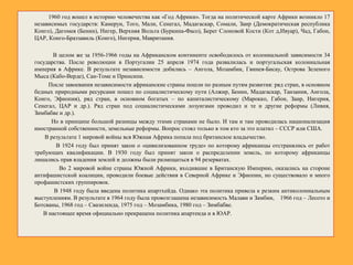 1960 год вошел в историю человечества как «Год Африки». Тогда на политической карте Африки возникло 17
независимых государств: Камерун, Того, Мали, Сенегал, Мадагаскар, Сомали, Заир (Демократическая республика
Конго), Дагомея (Бенин), Нигер, Верхняя Вольта (Буркина-Фасо), Берег Слоновой Кости (Кот д,Ивуар), Чад, Габон,
ЦАР, Конго-Браззавиль (Конго), Нигерия, Мавритания.
В целом же за 1956-1966 годы на Африканском континенте освободилось от колониальной зависимости 34
государства. После революции в Португалии 25 апреля 1974 года развалилась и португальская колониальная
империя в Африке. В результате независимости добились – Ангола, Мозамбик, Гвинея-Бисау, Острова Зеленого
Мыса (Кабо-Верде), Сан-Томе и Принсипи.
После завоевания независимости африканские страны пошли по разным путям развития: ряд стран, в основном
бедных природными ресурсами пошел по социалистическому пути (Алжир, Бенин, Мадагаскар, Танзания, Ангола,
Конго, Эфиопия), ряд стран, в основном богатых – по капиталистическому (Марокко, Габон, Заир, Нигерия,
Сенегал, ЦАР и др.). Ряд стран под социалистическими лозунгами проводил и те и другие реформы (Ливия,
Зимбабве и др.).
Но в принципе большой разницы между этими странами не было. И там и там проводилась национализация
иностранной собственности, земельные реформы. Вопрос стоял только в том кто за это платил – СССР или США.
В результате 1 мировой войны вся Южная Африка попала под британское владычество.
В 1924 году был принят закон о «цивилизованном труде» по которому африканцы отстранялись от работ
требующих квалификации. В 1930 году был принят закон о распределении земель, по которому африканцы
лишались прав владения землей и должны были размещаться в 94 резерватах.
Во 2 мировой войне страны Южной Африки, входившие в Британскую Империю, оказались на стороне
антифашистской коалиции, проводили боевые действия в Северной Африке и Эфиопии, но существовало и много
профашистских группировок.
В 1948 году была введена политика апартхейда. Однако эта политика привела к резким антиколониальным
выступлениям. В результате в 1964 году была провозглашена независимость Малави и Замбии, 1966 год – Лесото и
Ботсваны, 1968 год – Свазиленда, 1975 год – Мозамбика, 1980 год – Зимбабве.
В настоящее время официально прекращена политика апартеида и в ЮАР.
 