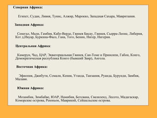 Северная Африка:
Египет, Судан, Ливия, Тунис, Алжир, Марокко, Западная Сахара, Мавритания.
Западная Африка:
Сенегал, Мали, Гамбия, Кабо-Верде, Гвинея Бисау, Гвинея, Сьерра-Леоне, Либерия,
Кот д,Ивуар, Буркина-Фасо, Гана, Того, Бенин, Нигер, Нигерия.
Центральная Африка:
Камерун, Чад, ЦАР, Экваториальная Гвинея, Сан-Томе и Принсипи, Габон, Конго,
Демократическая республика Конго (бывший Заир), Ангола.
Восточная Африка:
Эфиопия, Джибути, Сомали, Кения, Уганда, Танзания, Руанда, Бурунди, Замбия,
Малави.
Южная Африка:
Мозамбик, Зимбабве, ЮАР, Намибия, Ботсвана, Свазиленд, Лесото, Мадагаскар,
Коморские острова, Реюньон, Маврикий, Сейшельские острова.
 
