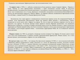 В процессе деколонизации Африки различают три последовательных этапа.
На первом этапе, в 1950-е гг., добились независимости более развитые страны Северной Африки – Марокко и
Тунис, бывшие до этого французскими владениями, а также итальянская колония Ливия. В результате
антифеодальной и антикапиталистической революции от английского контроля окончательно освободился Египет.
После этого независимым стал и Судан, формально считавшийся совладением (кондоминиум) Великобритании и
Египта. Но деколонизация затронула и Черную Африку, где первыми добились независимости британская колония
Золотой Берег, ставшая Ганой,[72] и бывшая французская Гвинея.
Большинство этих стран пришло к независимости относительно мирным путем, без вооруженной борьбы. В
условиях, когда Организация Объединенных Наций уже приняла общее решение о деколонизации, страны-
метрополии не могли вести себя в Африке по-старому. Но тем не менее они всячески старались хотя бы как-то
замедлить этот процесс. В качестве примера можно привести попытку Франции организовать так называемое
Французское Сообщество, в которое на правах автономий вошли почти все бывшие колонии, а также подопечные
территории (до Первой мировой войны они были колониями Германии, потом стали подмандатными территориями
Лиги Наций, а после Второй мировой войны – подопечными территориями ООН). Но это Сообщество оказалось
недолговечным.
Вторым этапом стал 1960 год, который в литературе получил название Года Африки. В течение одного только
этого года стали независимыми 17 бывших колоний, преимущественно французских. Можно сказать, что с этого
времени процесс деколонизации в Африке стал уже необратимым.
На третьем этапе, после 1960 г., этот процесс был фактически завершен. В 1960-е гг. после восьмилетней войны
с Францией добился независимости Алжир. Получили ее и почти все британские колонии, последние колонии
Бельгии и Испании. В 1970-е гг. главным событием стало крушение колониальной империи Португалии, которое
произошло после демократической революции в этой стране в 1974 г. В результате стали независимыми Ангола,
Мозамбик, Гвинея-Бисау и острова. Обрели независимость еще некоторые бывшие владения Великобритании и
Франции. В 1980-х гг. к этому перечню добавились английская Южная Родезия (Зимбабве), а в 1990-х гг. – Юго-
Западная Африка (Намибия) и Эритрея.
 