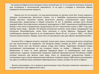 На огромном Африканском материке теперь колоний уже нет. А что касается некоторых островов,
еще остающихся в колониальной зависимости, то их доля в площади и населении Африки
измеряется сотыми долями процента.
Однако все это не означает, что ход деколонизации на третьем этапе был только мирным и
обоюдно согласованным. Достаточно сказать, что в Зимбабве национально-освободительная
борьба местного населения против расистского режима, установленного здесь белым
меньшинством, продолжалась в общей сложности 15 лет. В Намибии, которая после Второй
мировой войны была фактически незаконно присоединена к ЮАР, национально-освободительная
борьба, в том числе и вооруженная, продолжалась 20 лет и закончилась только в 1990 г. Еще один
пример такого рода – Эритрея. Эта бывшая итальянская колония, после войны находившаяся под
контролем Великобритании, затем была включена в состав Эфиопии. Народный фронт
освобождения Эритреи боролся за ее независимость более 30 лет, и только в 1993 г. она была
наконец провозглашена. Правда, спустя пять лет разгорелась еще одна эфиопо-эритрейская война.
В начале XXI в. в Африке остается, пожалуй, только одна страна, политический статус которой до
сих пор окончательно не определен. Это Западная Сахара, которая до 1976 г. была владением
Испании. После того как Испания вывела оттуда свои войска, территорию Западной Сахары
оккупировали претендующие на нее соседние страны: на севере – Марокко, а на юге –
Мавритания. В ответ на такие действия Народный фронт за освобождение этой страны
провозгласил создание независимой Сахарской Арабской Демократической Республики (САДР),
которую признали уже десятки стран мира. Ныне он продолжает вооруженную борьбу с
остающимися еще в стране марокканскими войсками. Конфликт вокруг САДР можно рассматривать
как один из наиболее ярких примеров территориальных споров, которых так много в Африке.
Вполне закономерно, что в процессе деколонизации очень большие изменения произошли и в
государственном строе африканских стран.
 