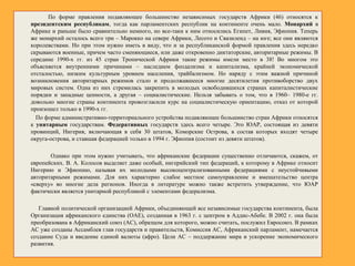 По форме правления подавляющее большинство независимых государств Африки (46) относятся к
президентским республикам, тогда как парламентских республик на континенте очень мало. Монархий в
Африке и раньше было сравнительно немного, но все-таки к ним относились Египет, Ливия, Эфиопия. Теперь
же монархий осталось всего три – Марокко на севере Африки, Лесото и Свазиленд – на юге; все они являются
королевствами. Но при этом нужно иметь в виду, что и за республиканской формой правления здесь нередко
скрываются военные, причем часто сменяющиеся, или даже откровенно диктаторские, авторитарные режимы. В
середине 1990-х гг. из 45 стран Тропической Африки такие режимы имели место в 38! Во многом это
объясняется внутренними причинами – наследием феодализма и капитализма, крайней экономической
отсталостью, низким культурным уровнем населения, трайбализмом. Но наряду с этим важной причиной
возникновения авторитарных режимов стало и продолжавшееся многие десятилетия противоборство двух
мировых систем. Одна из них стремилась закрепить в молодых освободившихся странах капиталистические
порядки и западные ценности, а другая – социалистические. Нельзя забывать о том, что в 1960– 1980-е гг.
довольно многие страны континента провозгласили курс на социалистическую ориентацию, отказ от которой
произошел только в 1990-х гг.
По форме административно-территориального устройства подавляющее большинство стран Африки относятся
к унитарным государствам. Федеративных государств здесь всего четыре. Это ЮАР, состоящая из девяти
провинций, Нигерия, включающая в себя 30 штатов, Коморские Острова, в состав которых входят четыре
округа-острова, и ставшая федерацией только в 1994 г. Эфиопия (состоит из девяти штатов).
Однако при этом нужно учитывать, что африканские федерации существенно отличаются, скажем, от
европейских. В. А. Колосов выделяет даже особый, нигерийский тип федераций, к которому в Африке относит
Нигерию и Эфиопию, называя их молодыми высокоцентрализованными федерациями с неустойчивыми
авторитарными режимами. Для них характерно слабое местное самоуправление и вмешательство центра
«сверху» во многие дела регионов. Иногда в литературе можно также встретить утверждение, что ЮАР
фактически является унитарной республикой с элементами федерализма.
Главной политической организацией Африки, объединяющей все независимые государства континента, была
Организация африканского единства (ОАЕ), созданная в 1963 г. с центром в Аддис-Абебе. В 2002 г. она была
преобразована в Африканский союз (АС), образцом для которого, можно считать, послужил Евросоюз. В рамках
АС уже созданы Ассамблея глав государств и правительств, Комиссия АС, Африканский парламент, намечается
создание Суда и введение единой валюты (афро). Цели АС – поддержание мира и ускорение экономического
развития.
 