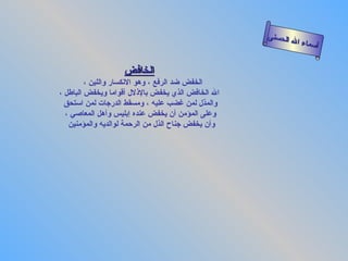 أسماء الله الحسنى الخافض   الخفض ضد الرفع ، وهو الانكسار واللين ،  الله الخافض الذي يخفض بالإذلال أقواما ويخفض الباطل ، والمذل لمن غضب عليه ، ومسقط الدرجات لمن استحق   وعلى المؤمن أن يخفض عنده إبليس وأهل المعاصي ، وأن يخفض جناح الذل من الرحمة لوالديه والمؤمنين  الخافض 