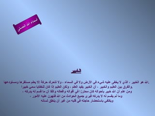 أسماء الله الحسنى الخبير الله هو الخبير ، الذي لا يخفى عليه شيء في الأرض ولا في السماء ، ولا تتحرك حركة إلا يعلم مستقرها ومستودعها  . والفرق بين العليم والخبير ، أن الخبير يفيد العلم ، ولكن العليم إذا كان للخفايا سمي خبيرا  . ومن علم أن الله خبير بأحواله كان محترزا في أقواله وأفعاله واثقا أن ما قسم له يدركه ،  وما لم يقسم له لا يدركه فيرى جميع الحوادث من الله فتهون عليه الأمور ، ويكتفي باستحضار حاجته في قلبه من غير أن ينطق لسانه  الخبير 