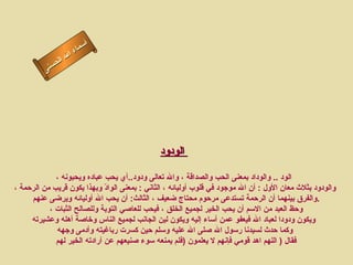 أسماء الله الحسنى الودود   الود   ..  والوداد بمعنى الحب والصداقة ، والله تعالى ودود .. أي يحب عباده ويحبونه ، والودود بثلاث معان الأول  :  أن الله موجود في قلوب أوليائه ، الثاني  :  بمعنى الوادّ وبهذا يكون قريب من الرحمة ، والفرق بينهما أن الرحمة تستدعى مرحوم محتاج ضعيف ، الثالث :  أن يحب الله أوليائه ويرضى عنهم  . وحظ العبد من الاسم أن يحب الخير لجميع الخلق ، فيحب للعاصي التوبة وللصالح الثبات ،  ويكون ودودا لعباد الله فيعفو عمن أساء إليه ويكون لين الجانب لجميع الناس وخاصة أهله وعشيرته وكما حدث لسيدنا رسول الله صلى الله عليه وسلم حين كسرت رباغيته وأدمى وجهه فقال  (  اللهم اهد قومي فإنهم لا يعلمون   ( فلم يمنعه سوء صنيعهم عن أرادته الخير لهم  الودود 