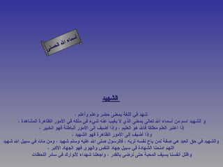 أسماء الله الحسنى الشهيد   شهد في اللغة بمعنى حضر وعلم وأعلم ، و الشهيد اسم من أسماء الله تعالى بمعنى الذي لا يغيب عنه شيء في ملكه في الأمور الظاهرة المشاهدة ، إذا اعتبر العلم مطلقا فالله هو العليم ، وإذا أضيف إلى الأمور الباطنة فهو الخبير ، وإذا أضيف إلى الأمور الظاهرة فهو الشهيد ، والشهيد في حق العبد هي صفة لمن باع نفسه لربه ، فالرسول صلى الله عليه وسلم شهيد ، ومن مات في سبيل الله شهيد   اللهم امنحنا الشهادة في سبيل جهاد النفس والهوى فهو الجهاد الأكبر ، واقتل أنفسنا بسيف المحبة حتى نرضى بالقدر ، واجعلنا شهداء لأنوارك في سائر اللحظات  الشهيد 