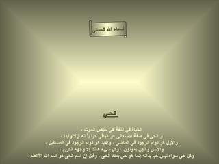 أسماء الله الحسنى الحـي     الحياة في اللغة هي نقيض الموت ، و  ا لحى في صفة الله تعالى هو الباقي حيا بذاته أزلا وأبدا ، والأزل هو دوام الوجود في الماضي ، والأبد هو دوام الوجود في المستقبل ، والأنس والجن يموتون ، وكل شيء هالك إلا وجهه الكريم ، وكل حي سواه ليس حيا بذاته إنما هو حي بمدد الحى ، وقيل إن اسم الحى هو اسم الله الأعظم  الحى 