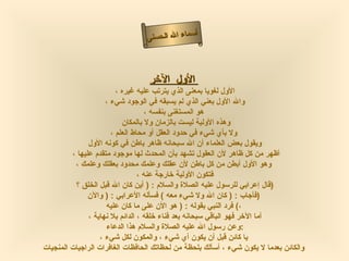 أسماء الله الحسنى الأول    الآخر   الأول لغويا بمعنى الذي يترتب عليه غيره ،  والله الأول بعني الذي لم يسبقه في الوجود شيء ،  هو المستغنى بنفسه ، وهذه الأولية ليست بالزمان ولا بالمكان  ولا بأي شيء في حدود العقل أو محاط العلم ، ويقول بعض العلماء أن الله سبحانه ظاهر باطن في كونه الأول أظهر من كل ظاهر لأن العقول تشهد بأن المحدث لها موجود متقدم عليها ،  وهو الأول أبطن من كل باطن لأن عقلك وعلمك محدود بعقلك وعلمك ، فتكون الأولية خارجة عنه ، قال إعرابي للرسول عليه الصلاة والسلام  : (  أين كان الله قبل الخلق ؟  )  فأجاب  : (  كان الله ولا شيء معه  )  فسأله الأعرابي  : (  والآن  )  فرد النبي بقوله  : (  هو الأن على ما كان عليه   ( ، أما الآخر فهو الباقي سبحانه بعد فناء خلقه ، الدائم بلا نهاية ، وعن رسول الله عليه الصلاة والسلام هذا الدعاء  :  يا كائن قبل أن يكون أي شيء ، والمكون لكل شيء ، والكائن بعدما لا يكون شيء ، أسألك بلحظة من لحظاتك الحافظات الغافرات الراجيات المنجيات   الأول الآخر 