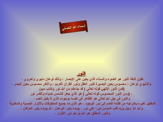 أسماء الله الحسنى النور تقول اللغة النور هو الضوء والسناء الذي يعين على الإبصار ، وذلك نوعان دنيوي وأخروي ،  والدنيوي نوعان  :  محسوس بعين البصيرة كنور العقل ونور القرآن الكريم ، والأخر محسوس بعين البصر ، فمن النور الإلهي قوله تعالى  (  قد جاءكم من الله نور وكتاب مبين  )  ومن النور المحسوس قوله تعالى  (  هو الذي جعل الشمس ضياء والقمر نور ( ،  والنور في حق الله تعالى هو الظاهر في نفسه بوجوده الذي لا يقبل العدم ،  المظهر لغيره بإخراجه من ظلمة العدم إلى نور الوجود ، هو الذي مد جميع المخلوقات بالأنوار الحسية والمعنوية ، والله عز وجل يزيد قلب المؤمن نورا على نور ، يؤيده بنور البرهان ، ثم يؤيده بنور العرفان ، والنور المطلق هو الله بل هو نور الأنوار ،  النور 