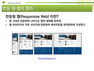 반응 형 웹의 정의
반응형 웹(Responsive Web) 이란?
• 말 그대로 반응하여 나타나는 웹의 형태를 뜻하며,
• 웹 브라우저의 가로 사이즈에 반응하여 레이아웃을 최적화하여 구성한다




               http://mediaqueri.es/
 