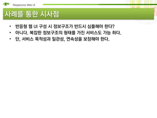 사례를 통한 시사점
• 반응형 웹 UI 구성 시 정보구조가 반드시 심플해야 한다?
• 아니다. 복잡한 정보구조의 형태를 가진 서비스도 가능 하다.
• 단, 서비스 목적성과 일관성, 연속성을 보장해야 한다.
 