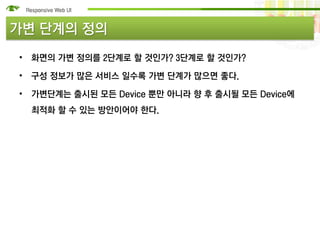 가변 단계의 정의
• 화면의 가변 정의를 2단계로 할 것인가? 3단계로 할 것인가?

• 구성 정보가 많은 서비스 일수록 가변 단계가 많으면 좋다.

• 가변단계는 출시된 모든 Device 뿐만 아니라 향 후 출시될 모든 Device에
  최적화 할 수 있는 방안이어야 한다.
 