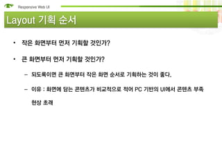 Layout 기획 순서

 • 작은 화면부터 먼저 기획할 것인가?

 • 큰 화면부터 먼저 기획할 것인가?

   – 되도록이면 큰 화면부터 작은 화면 순서로 기획하는 것이 좋다.

   – 이유 : 화면에 담는 콘텐츠가 비교적으로 적어 PC 기반의 UI에서 콘텐츠 부족

    현상 초래
 