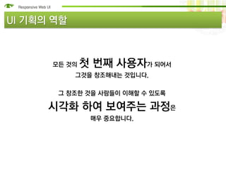 UI 기획의 역할



      모든 것의   첫 번째 사용자가 되어서
            그것을 창조해내는 것입니다.

       그 창조한 것을 사람들이 이해할 수 있도록

      시각화 하여 보여주는 과정은
               매우 중요합니다.
 