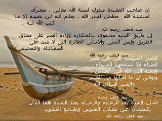 إن صاحـب العقـيدة مـدرك لسنـة الله تعالـى ، متعـرّف لمـشيئـة الله  مطمئن لقـدر الله ، يعلـم أنـه لـن يصيبـه إلا مـا كـتب الله لــه  .    سيد قـطـب رحمه الله إن طريق الجنـة محـفوف بـالمـكـاره وزاده الصبر على مشاق الطريق وليس التمني والأمـاني الطائرة التي لا تثبت على المـعـانـاة والتمحيـص  .    سيد قـطب رحمه الله النفس المـؤمنـة هي التي تصبر للضراء ولا تستخفهـا الســراء ، وتتجـه إلـى الله فـي الحـالين ، وتوقـن أن ما أصابها من الخــير والشــر فبــإذن الله  .      سيد قطب رحمه الله إن الشدّة بعد الرخــاء والرخــاء بعـد الشـدّة هما اللذان يكـشفـان عـن معـادن النفـوس وطبـائـع القـلـوب  .  سيد قطب رحمه الله 