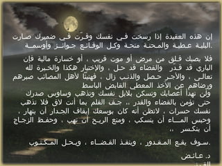 إن هذه العقيدة إذا رسخت فـي نفسك وقـرّت فـي ضميرك صـارت البليـة عـطيـة والمـحنـة منحـة وكـل الوقـائـع جـوائــز وأوسمــة  . فلا يصبك قـلق من مرض أو موت قريب ، أو خسارة مالية فإن الباري قد قـدّر  والقضاء قد حـل ، والإختيار هكذا والخـيرة لله تعالـى ، والأجـر حـصل والذنـب زال ، فهنيئاً لأهل المصائب صبرهم ورضاهم عن الآخذ المعطي القابض الباسط  ولن تهدأ أعصابك وتسكن بلابل نفسك وتذهب وساوس صدرك حتى تؤمن بالقضاء والقدر ،، جـف القلم بما أنت لاق فلا تذهب نفسك حسرات ، لاتظن أنه كان بوسعك إيقاف الجـدار أن ينهار ، وحبس المـــاء أن ينسكب ، ومنع الريـح أن تهب ، وحفـظ الزجـاج أن ينكـسر  ،،  سـوف يقـع المـقـدور ، وينفـذ القـضــاء ، ويـحـل المـكـتـوب  . د .  عـائـض القـرني  