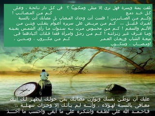 تلفت يمنة ويسرة فهل ترى إلا مبتلى ومنكـوبـاً ؟  في كـل دار نـائحـة ، وعـلى كـل خــد دمـع  كــم مـن المـصـائــب  !  وكـــم مـن الصــابـريـن  !  فلست أنت وحدك المـصاب بل مصابك أنت بالنسبة لغـيرك قـليـــل ،،،  كــم مـن مريــض على سريره أعـوام يتقـلـب ويئــن مـن الألــم والسقـم  !  كــم مـن محـبـوس مـرت بــه سـنـوات مـا رأى الشمـس بعـينـه ومـا عــرف غـير زنـزانتـه  !  كــم مـن رجـل وامـرأة فقدا فـلذات أكـبادهما فـي ميعـة الشباب وريعـان العـمـر  كــم مـن مكـــروب ، ومــديـن ، ومـصـــاب ، ومنكـــوب  ! عليك أن توطّـن نفسك وتوازن مصابـك بمن حولـك ليظهـر لـك أنـك معـافى بالنسبـة لهـؤلاء ، وأنـــه لـم يـأتـك إلا وخـزات سهـلــة ،، فـاحـمــد الله على لطـفـه واشكـره على ما أبقى واحتسب ما أخــــذ  .  د .  عـائـض القـــرني 