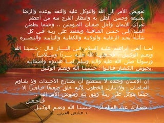 تفويض الأمر إلى الله والتوكل عليه والثقة بوعده والرضا بصنيعه وحسن الظن به وانتظار الفرج منه من أعظم ثمرات الإيمان وأجل صفـات المـؤمنين ،، وحينما يطمئن العـبد إلـى حـسن العـاقبـة ويعتمد على ربـه فـي كل شأنـه يجـد الرعايـة والولايـة والكفايـة والتـأييـد والنـصــرة  .  لمــا ألقي إبراهيم عليـه السلام فـي النــــار قـال  :  حـسبنـا الله ونعـم الوكـيـل ، فجـعلـهـا الله عليـه بـــرداً وســلامــاً  ورسولنا صلى الله عليه وآلـه وسلم لمــا هددوه وأصحابـه بجيوش الكـفـار قـالـوا  :  حـسبنـا الله ونعـم الوكـيل  . إن الإنسان وحـده لا يستطيع أن يصـارع الأحــداث ولا يقـاوم المـلمـات  ولا ينازل الخطوب لأنـه خلق ضعيفاً عـاجـزاً إلا حينما يتوكل على ربـه ويثق بـه ويفوض الأمر إليه ،،  فـاجـعـل شعـارك عنـد المـلمـات  :  حـسبنـا الله ونعـم الوكـيـل  . د .  عـائـض القـرني 