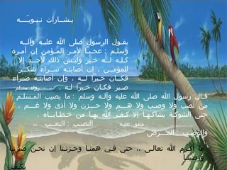 بـشــارات نـبـويـّـــه يقـول الرسول صلى الله عليـه وآلــه وسلـم  :  عجـبـاً لأمـر المـؤمن إن أمـره كـلـه لــه خـير وليـس ذلك لأحــد إلا للمؤمــن ، إن أصابتـه ســراء شكــر فكــان خـيراً لــه ، وإن أصابتـه ضـراء صـبر فكـان خـيراً لـه  .  رواه مسلم قـال رسول الله صلى الله عليه وآلـه وسلم  :  ما يصيب المـسلـم من نصب ولا وصـب ولا هـــم ولا حـــزن ولا أذى ولا غـــم ، حتى الشوكـة يشاكـهـا إلا كـفـّر الله بهـا من خـطـايــاه  .  متفق عليـه   النصـب  :  التعــب  ،، والوصـب  :  المـــرض  ما أكـرم الله تعالـى ،، حتى فـي همنـا وحـزنـنا إن نحـن صبرنـا ورضينـا  يكـفـر عنـا سيئاتـنا ويمنحنـا الأجـر حـتى فـي الشوكــة الصـغـيرة  . 