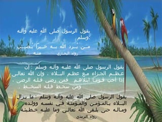 يقول الرسول صلى الله عليه وآلـه وسلم  : مــن يُــرد الله بــه خــيراً يُـصـــب منـه  .    رواه البخـاري يقول الرسول صلى الله عليـه وآلـه وسلم  :  إن عـظــم الجـزاء مـع عظـم البــلاء ، وإن الله تعالـى إذا أحب قـومـاً ابتلاهـم  فمن رضي فـلـه الرضى ، ومن سخـط فـلـه السخــط  .      رواه الترمذي يقول الرسول صلى الله عليه وآلـه وسلم  :  ما يـزال البــلاء بـالمـؤمـن والمـؤمنـة فـي نفسـه وولـده ومـالـه حتى يلـقى الله تعالـى وما عليـه خـطـيئـة  .  رواه الترمذي 