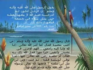 يقـول الرسول صلى الله عليـه وآلــه وسلـم  :  إن الرجــل لتكـون لــه الدرجـــــة عنــد الله لا يبلغـهـا بعملــه حـتى يبتـلى ببــلاء فـي جـسمـه فيبلغـهــا بذلـك  .  حديث رقـم  : 1625  فـي صحيح الجـامـع الصـغير قـال رسول الله صلى الله عليه وآلـه وسلم  :  من أصيب بمصيبـة فقـال كما أمـر الله تعالـى  :  إنـا لله وإنـا إليـه راجعون ، اللهم أؤجرني فـي مصيبتي وأعقبني خيراً منهـا فعـل الله ذلك بــه ، فقالت أم سلمــه رضي الله تعالـى عنها  :  لمــا توفـي أبوسلمـة قـلتـه ، ثـم قـلت  :  ومن لـي مثل أبي سلمـه ؟ فأعقبها الله تعالى برسوله صلى الله عليه وآلـه وسلم فتزوجهـا  .    رواه مسلـم 