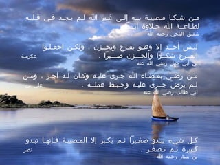 مـن شـكـا مـصيبـة بــه إلـى غـير الله لـم يـجـد فـي قـلبـه لطـاعــة الله حـلاوة أبــداً  .  شقيق البلخي رحمه الله ليـس أحــد إلا وهـو يفـرح ويحــزن ، ولكـن اجعـلـوا الفــرح شكــراً والحـــزن صـــبراً  .  عكرمـة بن أبي جهل رضي الله عنه مـن رضـي بقـضـاء الله جـرى عليـه وكـان لـه أجـر ، ومـن لـم يرضَ جــرى عليـه وحـبـط عملــه  .  علي بن أبي طالب رضي الله عنه كـل شيء يبـدو صغـيراً ثـم يكـبر إلا المـصيبـة فـإنهـا تبـدو كـبيرة ثـم تـصغـر  .  نصر بن يسار رحمه الله 