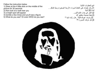 Follow the instruction below.  1 ) Stare  at the 4 little dots on the middle of the picture for 30 seconds  2) then look at a wall near you  3 ) a bright spot will appear  4 ) twinkle a few times and you‘ll see a figure  5) What do you see? Or even WHO do you see?  اتبع الخطوات التالية : 1)  ركز نظرك على النقاط السوداء الأربعة الصغيرة وسط الشكل  ..  لمدة  30  ثانية 2)  أنظر إلى جدار فاتح اللون  . 3)  بقعة مضيئة ستظهر لك   .3)  رفرف عيونك قليلا  .. هل رأيت شيئا ؟ 4)  هل عرفت الصورة ؟؟ 