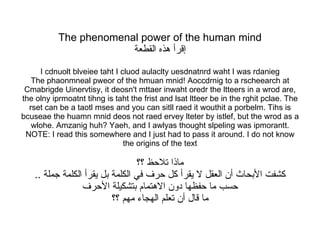 The phenomenal power of the human mind إقرأ هذه القطعة I cdnuolt blveiee taht I cluod aulaclty uesdnatnrd waht I was rdanieg The phaonmneal pweor of the hmuan mnid! Aoccdrnig to a rscheearch at Cmabrigde Uinervtisy, it deosn't mttaer inwaht oredr the ltteers in a wrod are, the olny iprmoatnt tihng is taht the frist and lsat ltteer be in the rghit pclae. The rset can be a taotl mses and you can sitll raed it wouthit a porbelm. Tihs is bcuseae the huamn mnid deos not raed ervey lteter by istlef, but the wrod as a wlohe. Amzanig huh? Yaeh, and I awlyas thought slpeling was ipmorantt. NOTE: I read this somewhere and I just had to pass it around. I do not know the origins of the text ماذا تلاحظ ؟؟ كشفت الأبحاث أن العقل لا يقرأ كل حرف في الكلمة بل يقرأ الكلمة جملة  .. حسب ما حفظها دون الاهتمام بتشكيلة الأحرف ما قال أن تعلم الهجاء مهم ؟؟ 