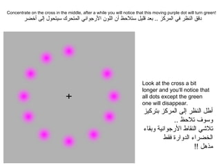 Concentrate on the cross in the middle, after a while you will notice that this moving purple dot will turn green!  دقق النظر في المركز  ..  بعد قليل ستلاحظ أن اللون الأرجواني المتحرك سيتحول إلى أخضر Look at the cross a bit longer and you‘ll notice that all dots except the green one will disappear.  أطل النظر إلى المركز بتركيز وسوف تلاحظ  .. تلاشي النقاط الأرجوانية وبقاء الخضراء الدوارة فقط مذهل  !! 