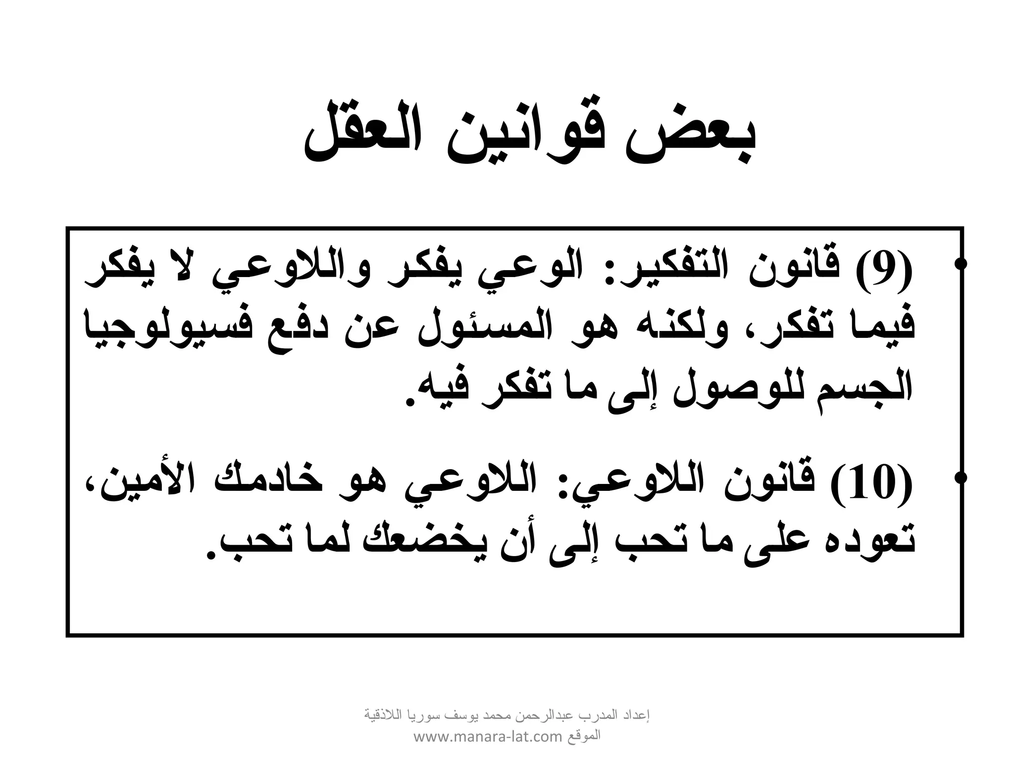 •)9‫قانون‬ (‫التفكيصر‬:‫يفكر‬ ‫ل‬ ‫واللوعصي‬ ‫يفكصر‬ ‫الوعصي‬
‫فسيولوجيا‬ ‫دفع‬ ‫عن‬ ‫المسصئول‬ ‫هصو‬ ‫ولكنه‬ ،‫تفكر‬ ‫فيمصا‬
.‫فيه‬ ‫تفكر‬ ‫ما‬ ‫إلى‬ ‫للوصول‬ ‫الجسم‬
•)10‫قانون‬ (‫اللوعصي‬:،‫المين‬ ‫خادمصك‬ ‫هصو‬ ‫اللوعصي‬
.‫تحب‬ ‫لما‬ ‫يخضعك‬ ‫أن‬ ‫إلى‬ ‫تحب‬ ‫ما‬ ‫على‬ ‫تعوده‬
‫العقل‬ ‫قوانين‬ ‫بعض‬
‫اللقذقية‬ ‫سوريا‬ ‫يوسف‬ ‫محمد‬ ‫عبدالرحمن‬ ‫المدرب‬ ‫إعداد‬
‫الموقع‬www.manara-lat.com
 