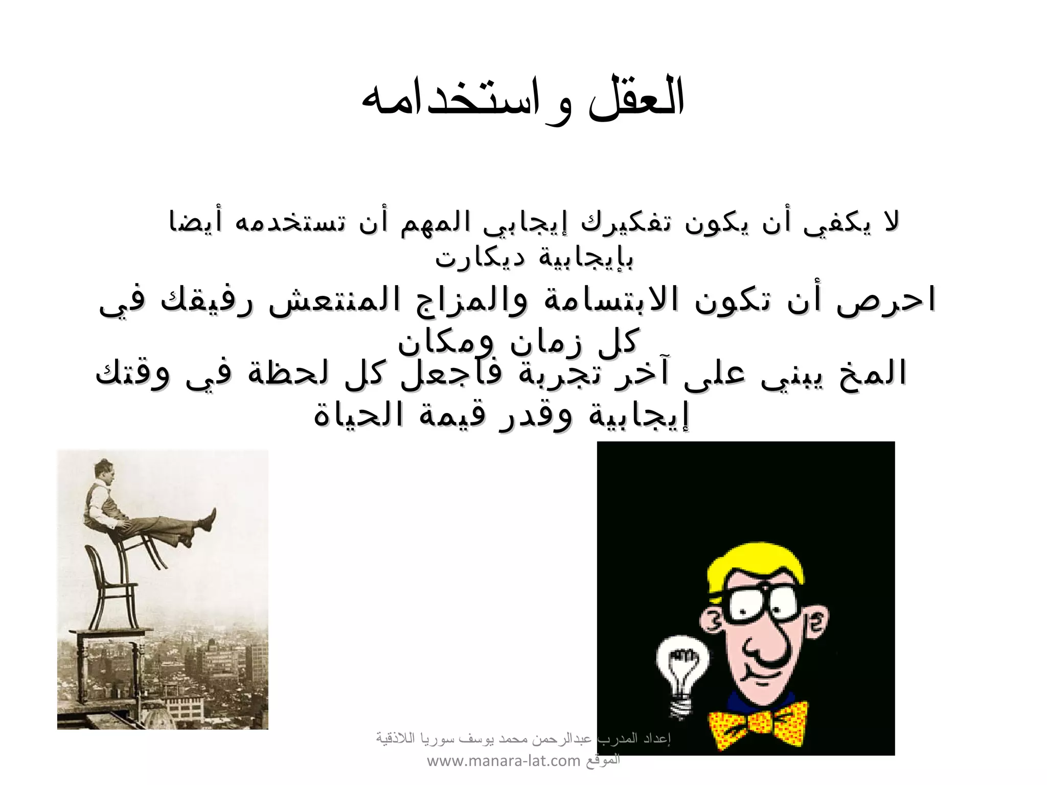 ‫واستخدامه‬ ‫العقل‬
‫أيضا‬ ‫تستخدمه‬ ‫أن‬ ‫المهم‬ ‫إيجابي‬ ‫تفكيرك‬ ‫يكون‬ ‫أن‬ ‫يكفي‬ ‫ل‬‫أيضا‬ ‫تستخدمه‬ ‫أن‬ ‫المهم‬ ‫إيجابي‬ ‫تفكيرك‬ ‫يكون‬ ‫أن‬ ‫يكفي‬ ‫ل‬
‫ديكارت‬ ‫بإيجابية‬‫ديكارت‬ ‫بإيجابية‬
‫في‬ ‫رفيقك‬ ‫المنتعش‬ ‫والمزاج‬ ‫البتسامة‬ ‫تكون‬ ‫أن‬ ‫احرص‬‫في‬ ‫رفيقك‬ ‫المنتعش‬ ‫والمزاج‬ ‫البتسامة‬ ‫تكون‬ ‫أن‬ ‫احرص‬
‫ومكان‬ ‫زمان‬ ‫كل‬‫ومكان‬ ‫زمان‬ ‫كل‬
‫وقتك‬ ‫في‬ ‫لحظة‬ ‫كل‬ ‫فاجعل‬ ‫تجربة‬ ‫آخر‬ ‫على‬ ‫يبني‬ ‫المخ‬‫وقتك‬ ‫في‬ ‫لحظة‬ ‫كل‬ ‫فاجعل‬ ‫تجربة‬ ‫آخر‬ ‫على‬ ‫يبني‬ ‫المخ‬
‫الحياة‬ ‫قيمة‬ ‫وقدر‬ ‫إيجابية‬‫الحياة‬ ‫قيمة‬ ‫وقدر‬ ‫إيجابية‬
‫اللقذقية‬ ‫سوريا‬ ‫يوسف‬ ‫محمد‬ ‫عبدالرحمن‬ ‫المدرب‬ ‫إعداد‬
‫الموقع‬www.manara-lat.com
 