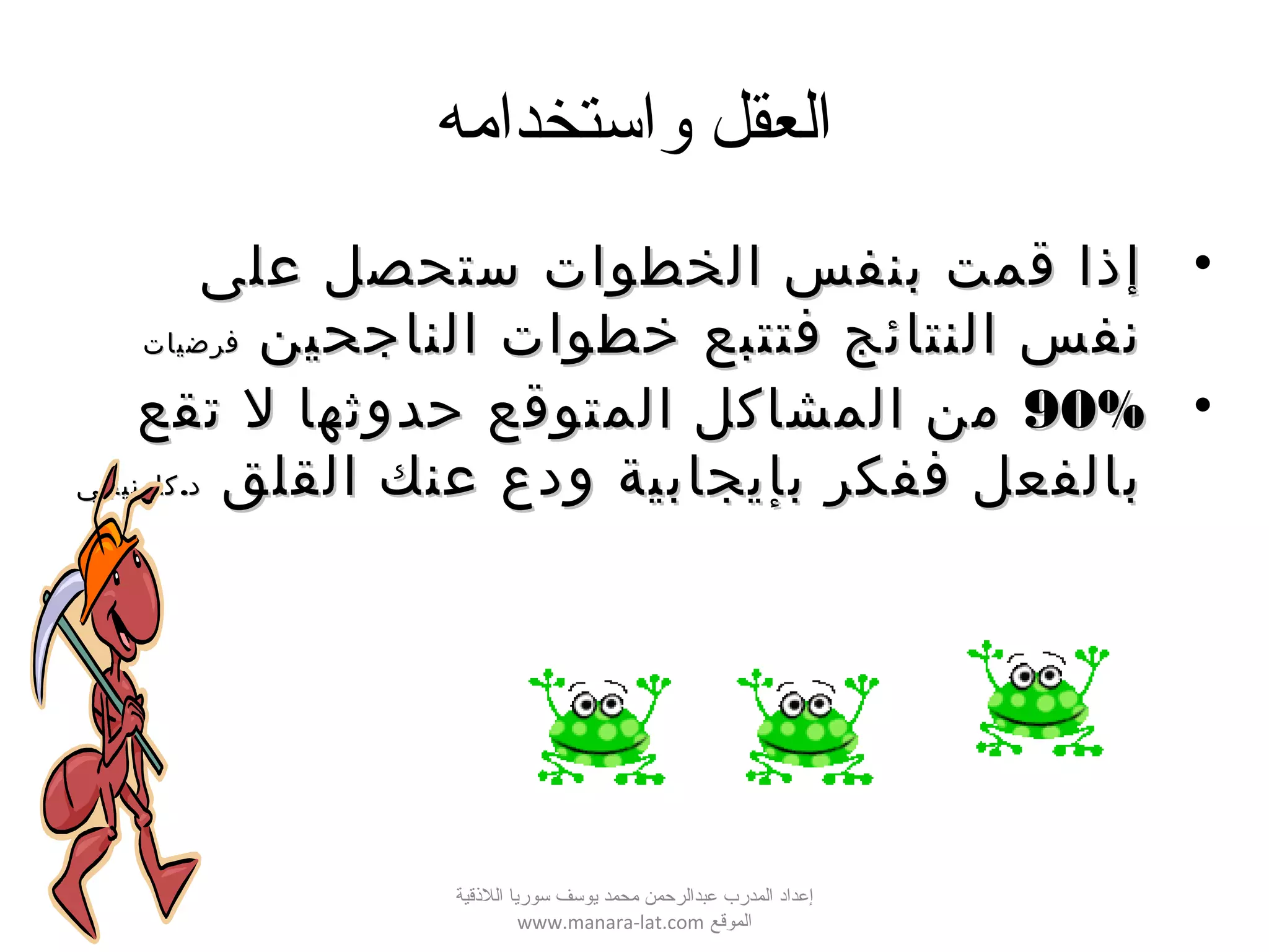 ‫واستخدامه‬ ‫العقل‬
•‫على‬ ‫ستحصل‬ ‫الخطوات‬ ‫بنفس‬ ‫قمت‬ ‫إذا‬‫على‬ ‫ستحصل‬ ‫الخطوات‬ ‫بنفس‬ ‫قمت‬ ‫إذا‬
‫الناجحين‬ ‫خطوات‬ ‫فتتبع‬ ‫النتائج‬ ‫نفس‬‫الناجحين‬ ‫خطوات‬ ‫فتتبع‬ ‫النتائج‬ ‫نفس‬‫فرضيات‬‫فرضيات‬
•90%90%‫تقع‬ ‫ل‬ ‫حدوثها‬ ‫المتوقع‬ ‫المشاكل‬ ‫من‬‫تقع‬ ‫ل‬ ‫حدوثها‬ ‫المتوقع‬ ‫المشاكل‬ ‫من‬
‫القلق‬ ‫عنك‬ ‫ودع‬ ‫بإيجابية‬ ‫ففكر‬ ‫بالفعل‬‫القلق‬ ‫عنك‬ ‫ودع‬ ‫بإيجابية‬ ‫ففكر‬ ‫بالفعل‬.‫كارنيجي‬ ‫د‬.‫كارنيجي‬ ‫د‬
‫اللقذقية‬ ‫سوريا‬ ‫يوسف‬ ‫محمد‬ ‫عبدالرحمن‬ ‫المدرب‬ ‫إعداد‬
‫الموقع‬www.manara-lat.com
 