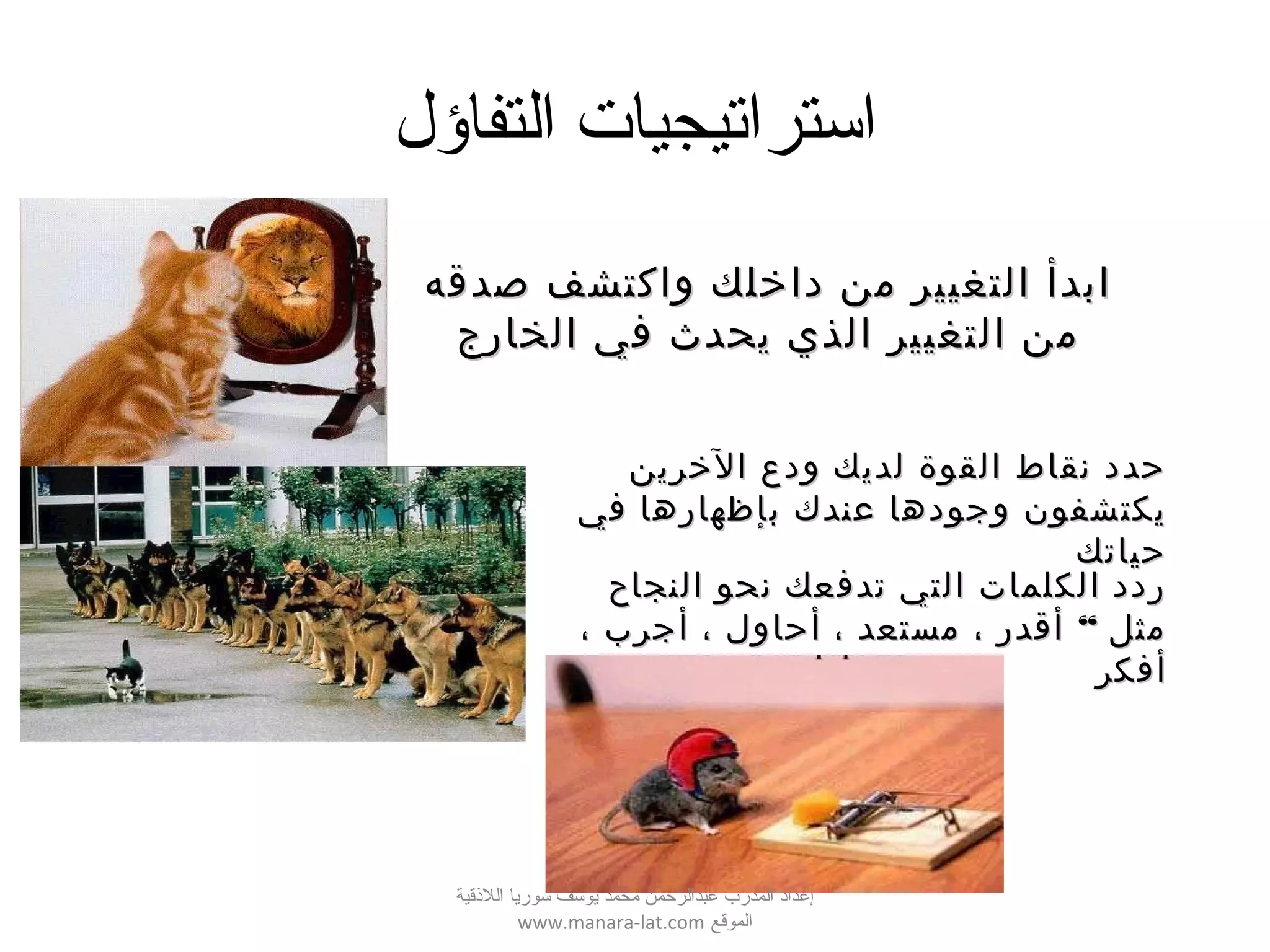 ‫التفاؤل‬ ‫استراتيجيات‬
‫صدقه‬ ‫واكتشف‬ ‫داخلك‬ ‫من‬ ‫التغيير‬ ‫ابدأ‬‫صدقه‬ ‫واكتشف‬ ‫داخلك‬ ‫من‬ ‫التغيير‬ ‫ابدأ‬
‫الخارج‬ ‫في‬ ‫يحدث‬ ‫الذي‬ ‫التغيير‬ ‫من‬‫الخارج‬ ‫في‬ ‫يحدث‬ ‫الذي‬ ‫التغيير‬ ‫من‬
‫الخرين‬ ‫ودع‬ ‫لديك‬ ‫القوة‬ ‫نقاط‬ ‫حدد‬‫الخرين‬ ‫ودع‬ ‫لديك‬ ‫القوة‬ ‫نقاط‬ ‫حدد‬
‫في‬ ‫بإظهارها‬ ‫عندك‬ ‫وجودها‬ ‫يكتشفون‬‫في‬ ‫بإظهارها‬ ‫عندك‬ ‫وجودها‬ ‫يكتشفون‬
‫حياتك‬‫حياتك‬
‫النجاح‬ ‫نحو‬ ‫تدفعك‬ ‫التي‬ ‫الكلمات‬ ‫ردد‬‫النجاح‬ ‫نحو‬ ‫تدفعك‬ ‫التي‬ ‫الكلمات‬ ‫ردد‬
“، ‫أجرب‬ ، ‫أحاول‬ ، ‫مستعد‬ ، ‫أقدر‬ ‫مثل‬“، ‫أجرب‬ ، ‫أحاول‬ ، ‫مستعد‬ ، ‫أقدر‬ ‫مثل‬
‫أفكر‬‫أفكر‬
‫اللقذقية‬ ‫سوريا‬ ‫يوسف‬ ‫محمد‬ ‫عبدالرحمن‬ ‫المدرب‬ ‫إعداد‬
‫الموقع‬www.manara-lat.com
 