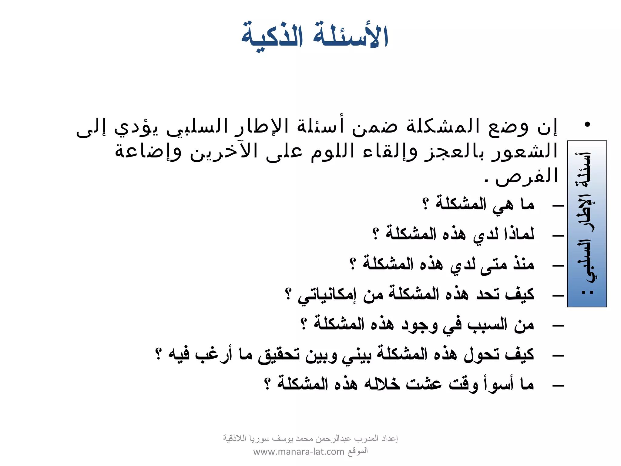 ‫الذكية‬ ‫السئلة‬
•‫إلى‬ ‫يؤدي‬ ‫السلبي‬ ‫الطار‬ ‫أسئلة‬ ‫ضمن‬ ‫المشكلة‬ ‫وضع‬ ‫إن‬
‫وإضاعة‬ ‫الخرين‬ ‫على‬ ‫اللوم‬ ‫وإلقاء‬ ‫بالعجز‬ ‫الشعور‬
. ‫الفرص‬
–‫؟‬ ‫المشكلة‬ ‫هي‬ ‫ما‬
–‫؟‬ ‫المشكلة‬ ‫هذه‬ ‫لدي‬ ‫لماذا‬
–‫؟‬ ‫المشكلة‬ ‫هذه‬ ‫لدي‬ ‫متى‬ ‫منذ‬
–‫؟‬ ‫إمكاتنياتي‬ ‫من‬ ‫المشكلة‬ ‫هذه‬ ‫تحد‬ ‫كيف‬
–‫؟‬ ‫المشكلة‬ ‫هذه‬ ‫وتجود‬ ‫كفي‬ ‫السبب‬ ‫من‬
–‫؟‬ ‫كفيه‬ ‫أرغب‬ ‫ما‬ ‫تحقيق‬ ‫وبين‬ ‫بيني‬ ‫المشكلة‬ ‫هذه‬ ‫تحول‬ ‫كيف‬
–‫؟‬ ‫المشكلة‬ ‫هذه‬ ‫خلله‬ ‫عشت‬ ‫واقت‬ ‫أسوأ‬ ‫ما‬
:‫السلبي‬‫الطار‬‫أسئلة‬
‫اللقذقية‬ ‫سوريا‬ ‫يوسف‬ ‫محمد‬ ‫عبدالرحمن‬ ‫المدرب‬ ‫إعداد‬
‫الموقع‬www.manara-lat.com
 
