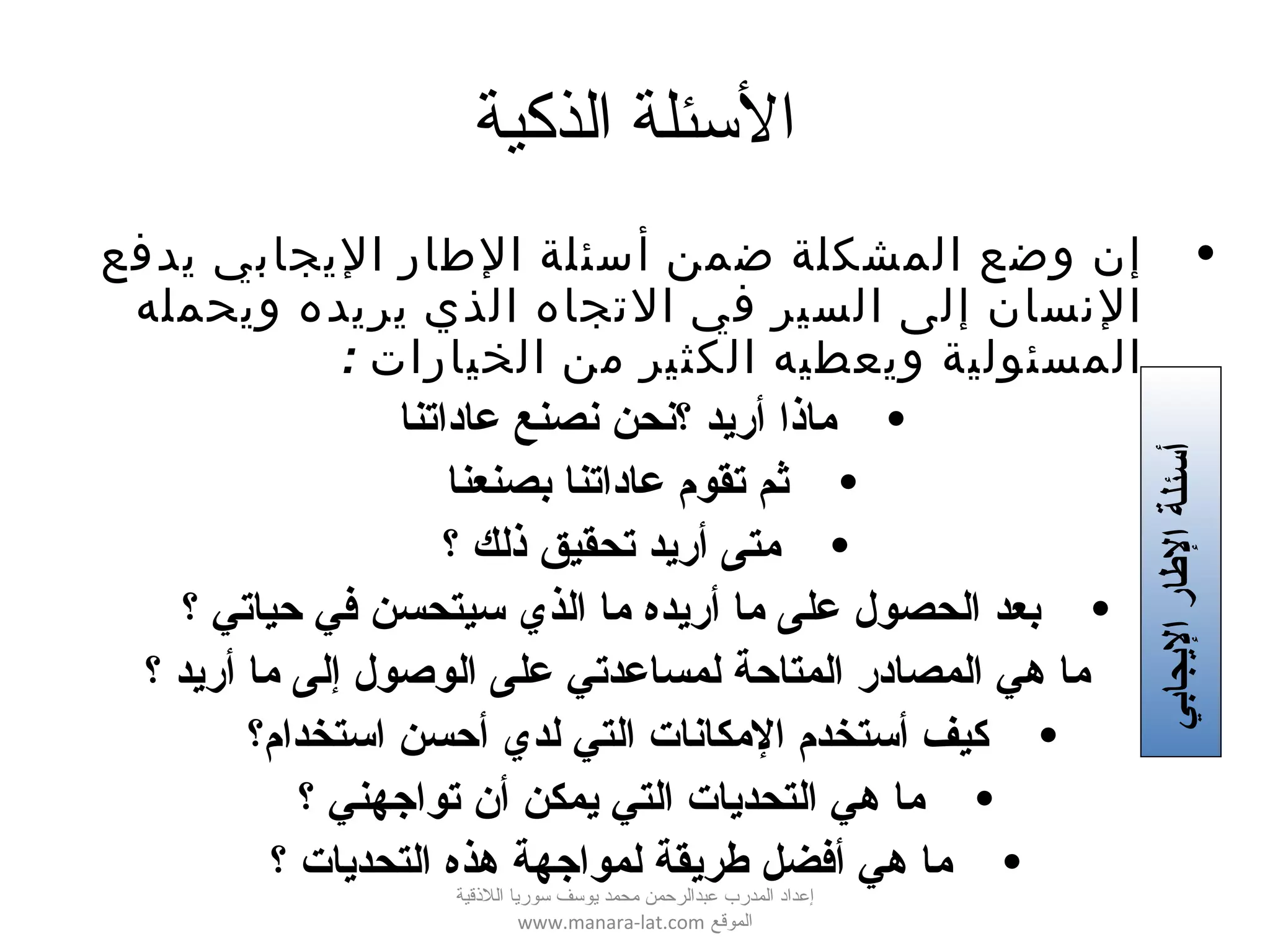 ‫الذكية‬ ‫الئسئلة‬
•‫يدفع‬ ‫اليجابي‬ ‫الطار‬ ‫أسئلة‬ ‫ضمن‬ ‫المشكلة‬ ‫وضع‬ ‫إن‬
‫ويحمله‬ ‫يريده‬ ‫الذي‬ ‫التجاه‬ ‫في‬ ‫السير‬ ‫إلى‬ ‫النسان‬
: ‫الخيارات‬ ‫من‬ ‫الكثير‬ ‫ويعطيه‬ ‫المسئولية‬
•‫عاداتنا‬ ‫نصنع‬ ‫؟نحن‬ ‫أريد‬ ‫ماذا‬
•‫بصنعنا‬ ‫عاداتنا‬ ‫تقوم‬ ‫ثم‬
•‫؟‬ ‫ذلك‬ ‫تحقيق‬ ‫أريد‬ ‫متى‬
•‫؟‬ ‫حياتي‬ ‫في‬ ‫سيتحسن‬ ‫الذي‬ ‫ما‬ ‫أريده‬ ‫ما‬ ‫على‬ ‫الحصول‬ ‫بعد‬
•‫؟‬ ‫أريد‬ ‫ما‬ ‫إلى‬ ‫الوصول‬ ‫على‬ ‫لمساعدتي‬ ‫المتاحة‬ ‫المصادر‬ ‫هي‬ ‫ما‬
•‫استخدام؟‬ ‫أحسن‬ ‫لدي‬ ‫التي‬ ‫المكانات‬ ‫أستخدم‬ ‫كيف‬
•‫؟‬ ‫تواجهني‬ ‫أن‬ ‫يمكن‬ ‫التي‬ ‫التحديات‬ ‫هي‬ ‫ما‬
•‫؟‬ ‫التحديات‬ ‫هذه‬ ‫لمواجهة‬ ‫طريقة‬ ‫أفضل‬ ‫هي‬ ‫ما‬
‫أ‬‫اليجابي‬‫الطار‬‫سئلة‬
‫اللقذقية‬ ‫سوريا‬ ‫يوسف‬ ‫محمد‬ ‫عبدالرحمن‬ ‫المدرب‬ ‫إعداد‬
‫الموقع‬www.manara-lat.com
 