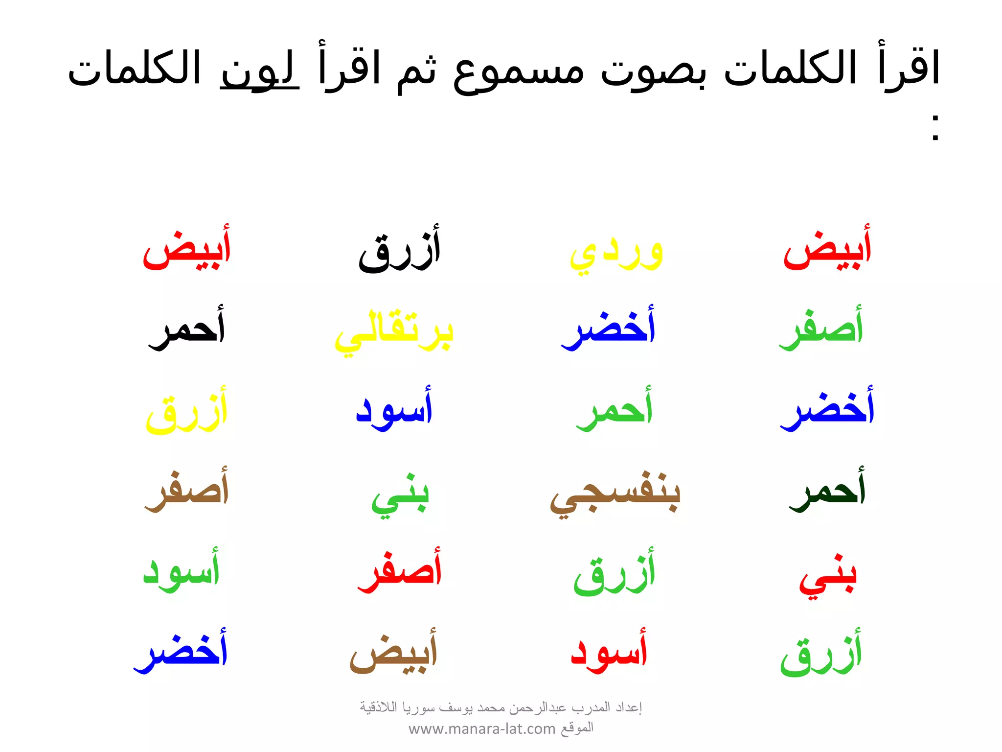 ‫اقرأ‬‫اقرأ‬ ‫ثم‬ ‫مسموع‬ ‫بصوت‬ ‫الكلمات‬‫لون‬‫الكلمات‬
:
‫أبيض‬ ‫أزرق‬ ‫وردي‬ ‫أبيض‬
‫أحمر‬ ‫برتقالي‬ ‫أخضر‬ ‫أصفر‬
‫أزرق‬ ‫أسود‬ ‫أحمر‬ ‫أخضر‬
‫أصفر‬ ‫بني‬ ‫بنفسجي‬ ‫أحمر‬
‫أسود‬ ‫أصفر‬ ‫أزرق‬ ‫بني‬
‫أخضر‬ ‫أبيض‬ ‫أسود‬ ‫أزرق‬
‫اللقذقية‬ ‫سوريا‬ ‫يوسف‬ ‫محمد‬ ‫عبدالرحمن‬ ‫المدرب‬ ‫إعداد‬
‫الموقع‬www.manara-lat.com
 